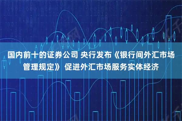 国内前十的证券公司 央行发布《银行间外汇市场管理规定》 促进外汇市场服务实体经济