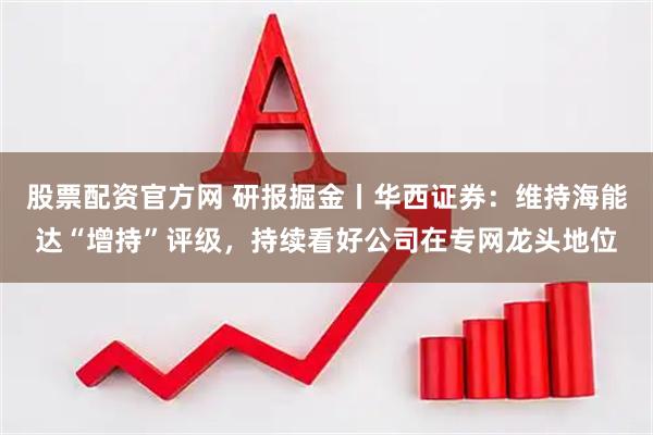 股票配资官方网 研报掘金丨华西证券：维持海能达“增持”评级，持续看好公司在专网龙头地位