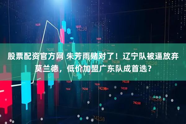 股票配资官方网 朱芳雨赌对了！辽宁队被逼放弃莫兰德，低价加盟广东队成首选？