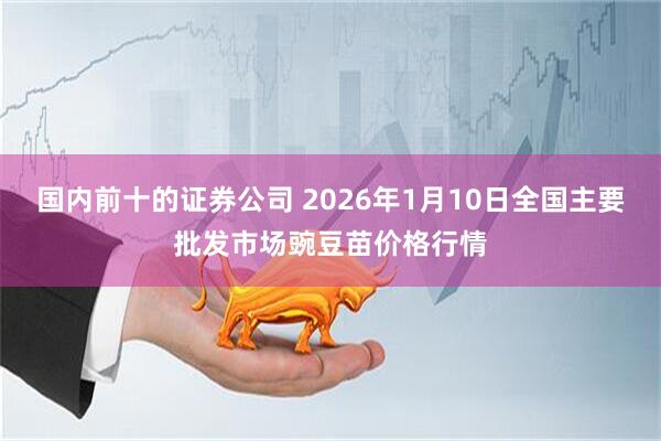国内前十的证券公司 2026年1月10日全国主要批发市场豌豆苗价格行情