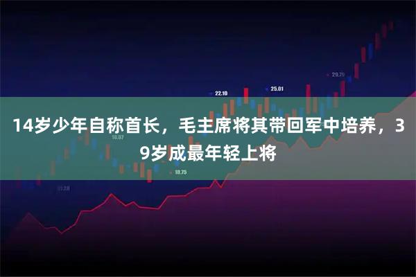 14岁少年自称首长，毛主席将其带回军中培养，39岁成最年轻上将