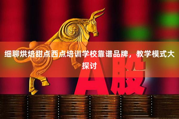 细聊烘焙甜点西点培训学校靠谱品牌，教学模式大探讨