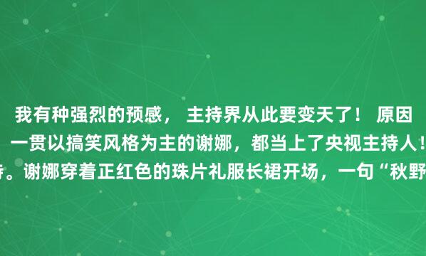 我有种强烈的预感， 主持界从此要变天了！ 原因很简单！ 今年央视春晚，一贯以搞笑风格为主的谢娜，都当上了央视主持人！ 跟鲁豫侯佩岑一起主持。谢娜穿着正红色的珠片礼服长裙开场，一句“秋野万里香”，字正腔圆，端庄大气！ 谁说谢娜不能主持大型央视晚会的？这个她的开场表现就很不错。 她已经不再是...