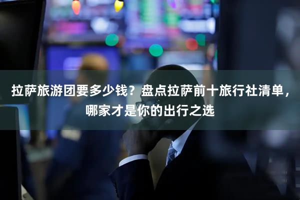 拉萨旅游团要多少钱？盘点拉萨前十旅行社清单，哪家才是你的出行之选