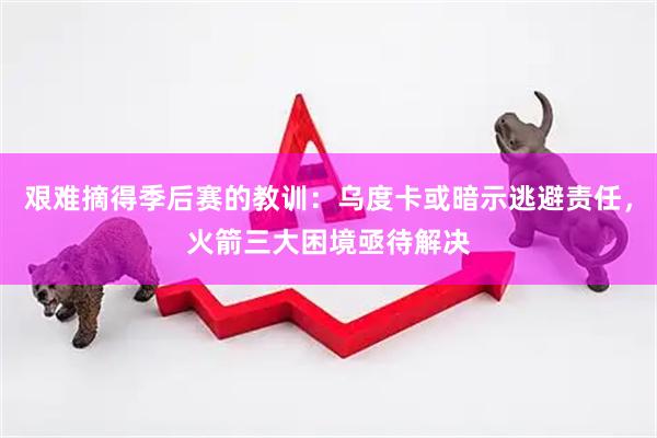 艰难摘得季后赛的教训：乌度卡或暗示逃避责任，火箭三大困境亟待解决