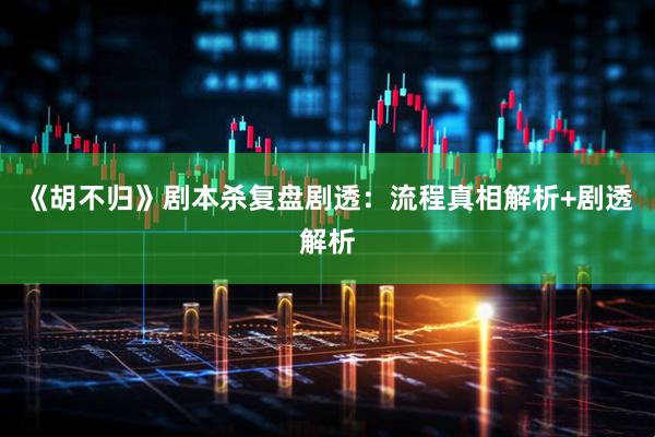 《胡不归》剧本杀复盘剧透：流程真相解析+剧透解析