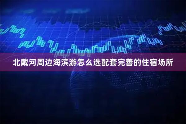 北戴河周边海滨游怎么选配套完善的住宿场所