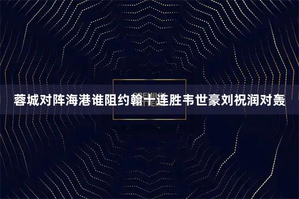 蓉城对阵海港谁阻约翰十连胜韦世豪刘祝润对轰