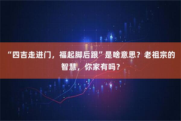 “四吉走进门，福起脚后跟”是啥意思？老祖宗的智慧，你家有吗？