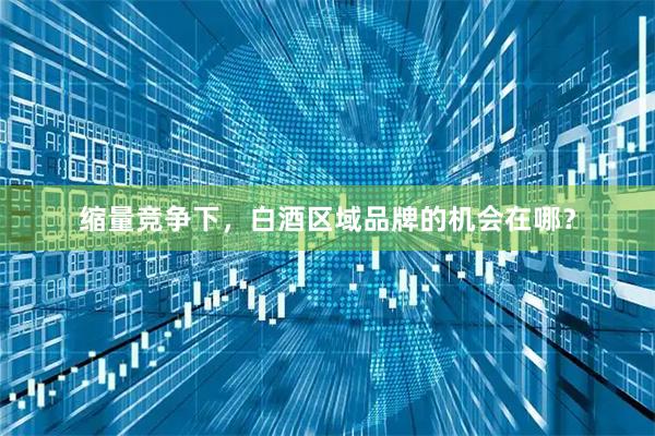 缩量竞争下,白酒区域品牌的机会在哪?