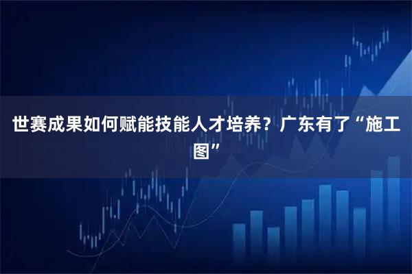 世赛成果如何赋能技能人才培养？广东有了“施工图”