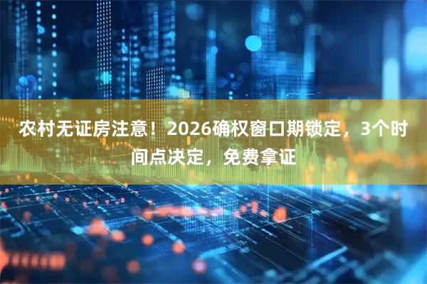 农村无证房注意！2026确权窗口期锁定，3个时间点决定，免费拿证