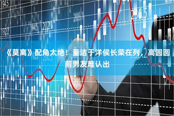 《莫离》配角太绝!董洁于洋侯长荣在列,高圆圆前男友难认出