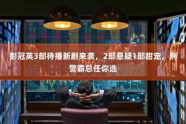 彭冠英3部待播新剧来袭，2部悬疑1部甜宠，刑警霸总任你选