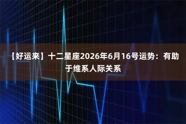 【好运来】十二星座2026年6月16号运势：有助于维系人际关系