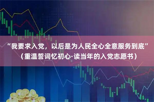 “我要求入党，以后是为人民全心全意服务到底”（重温誓词忆初心·读当年的入党志愿书）