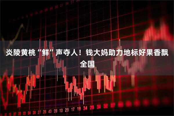 炎陵黄桃“鲜”声夺人！钱大妈助力地标好果香飘全国
