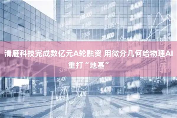清雁科技完成数亿元A轮融资 用微分几何给物理AI重打“地基”