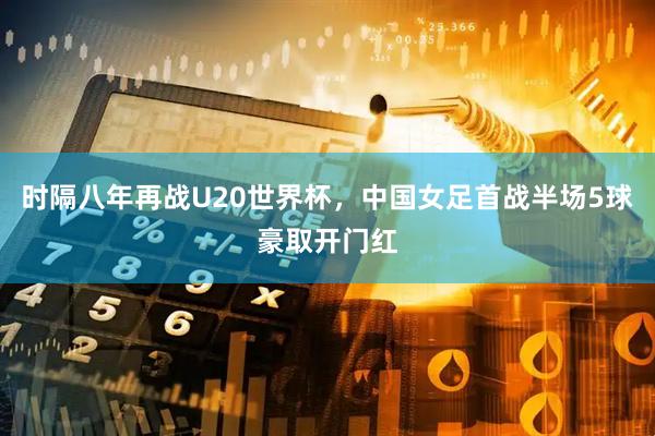 时隔八年再战U20世界杯，中国女足首战半场5球豪取开门红