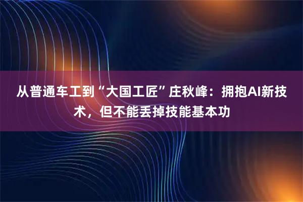 从普通车工到“大国工匠”庄秋峰：拥抱AI新技术，但不能丢掉技能基本功