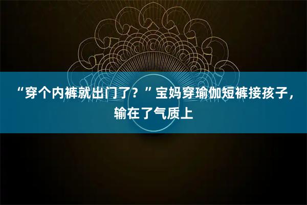 “穿个内裤就出门了？”宝妈穿瑜伽短裤接孩子，输在了气质上