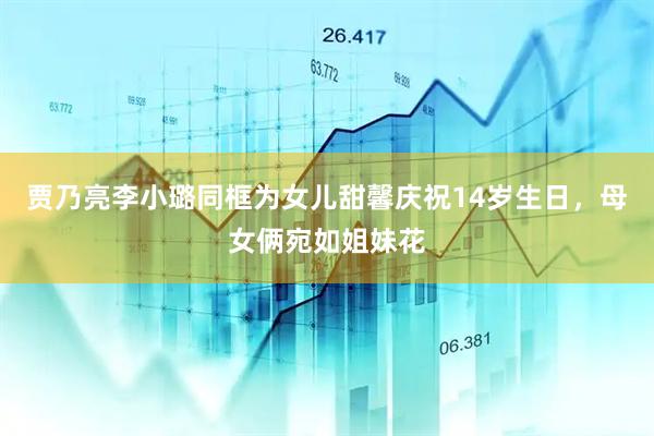 贾乃亮李小璐同框为女儿甜馨庆祝14岁生日，母女俩宛如姐妹花